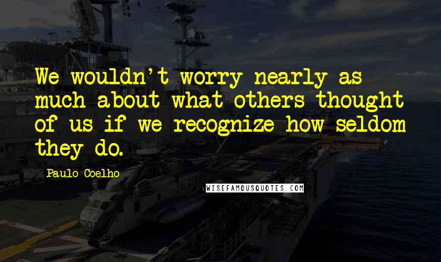 Paulo Coelho Quotes: We wouldn't worry nearly as much about what others thought of us if we recognize how seldom they do.