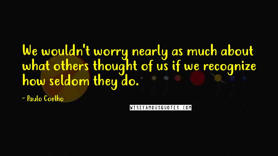 Paulo Coelho Quotes: We wouldn't worry nearly as much about what others thought of us if we recognize how seldom they do.