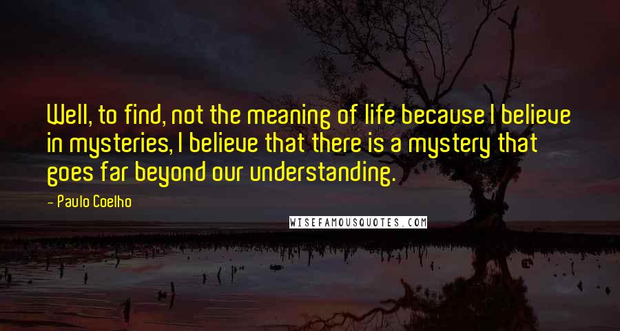 Paulo Coelho Quotes: Well, to find, not the meaning of life because I believe in mysteries, I believe that there is a mystery that goes far beyond our understanding.