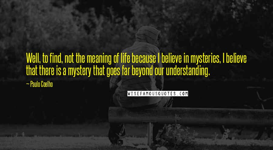 Paulo Coelho Quotes: Well, to find, not the meaning of life because I believe in mysteries, I believe that there is a mystery that goes far beyond our understanding.