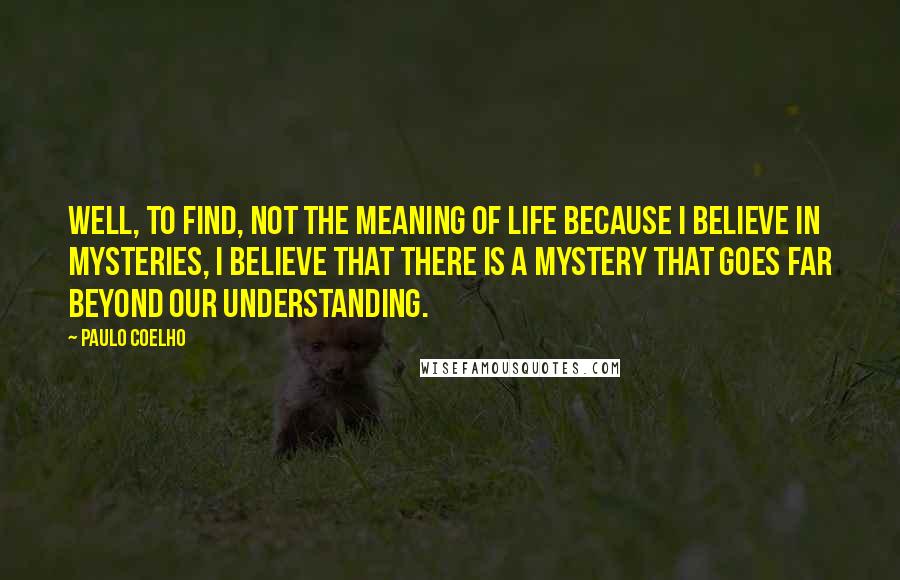 Paulo Coelho Quotes: Well, to find, not the meaning of life because I believe in mysteries, I believe that there is a mystery that goes far beyond our understanding.