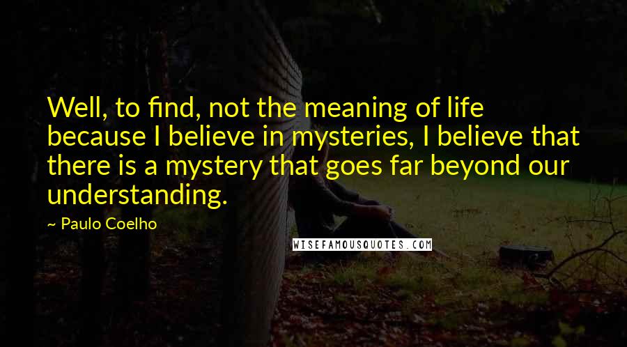 Paulo Coelho Quotes: Well, to find, not the meaning of life because I believe in mysteries, I believe that there is a mystery that goes far beyond our understanding.