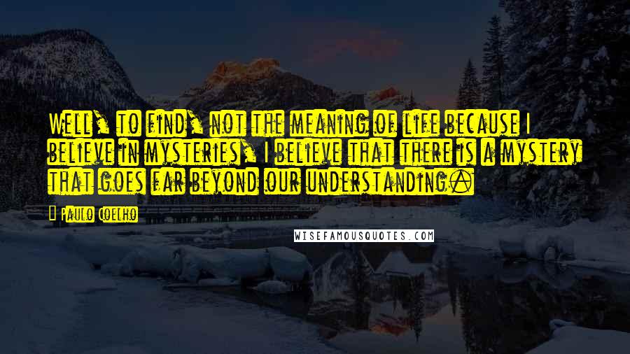 Paulo Coelho Quotes: Well, to find, not the meaning of life because I believe in mysteries, I believe that there is a mystery that goes far beyond our understanding.