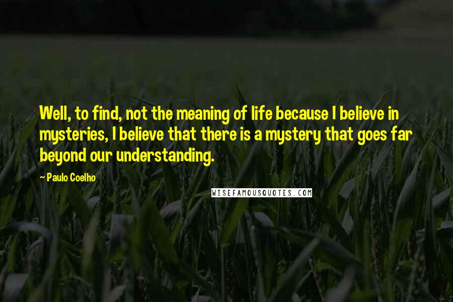 Paulo Coelho Quotes: Well, to find, not the meaning of life because I believe in mysteries, I believe that there is a mystery that goes far beyond our understanding.