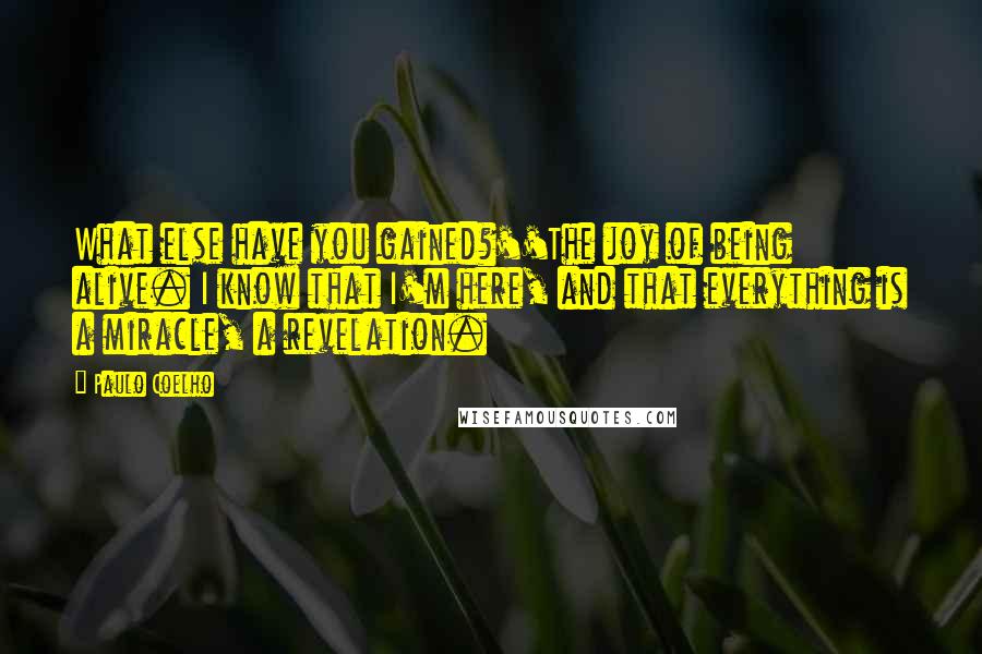 Paulo Coelho Quotes: What else have you gained?''The joy of being alive. I know that I'm here, and that everything is a miracle, a revelation.