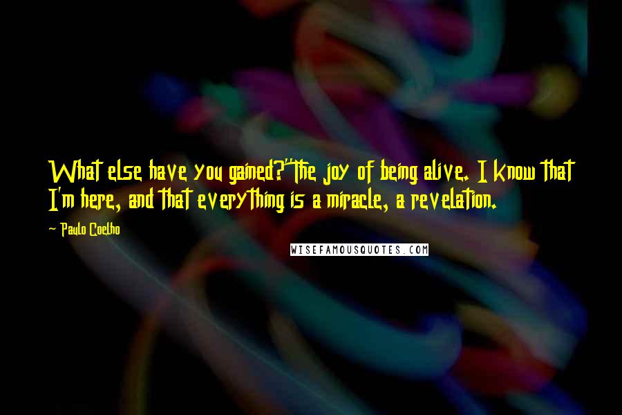 Paulo Coelho Quotes: What else have you gained?''The joy of being alive. I know that I'm here, and that everything is a miracle, a revelation.