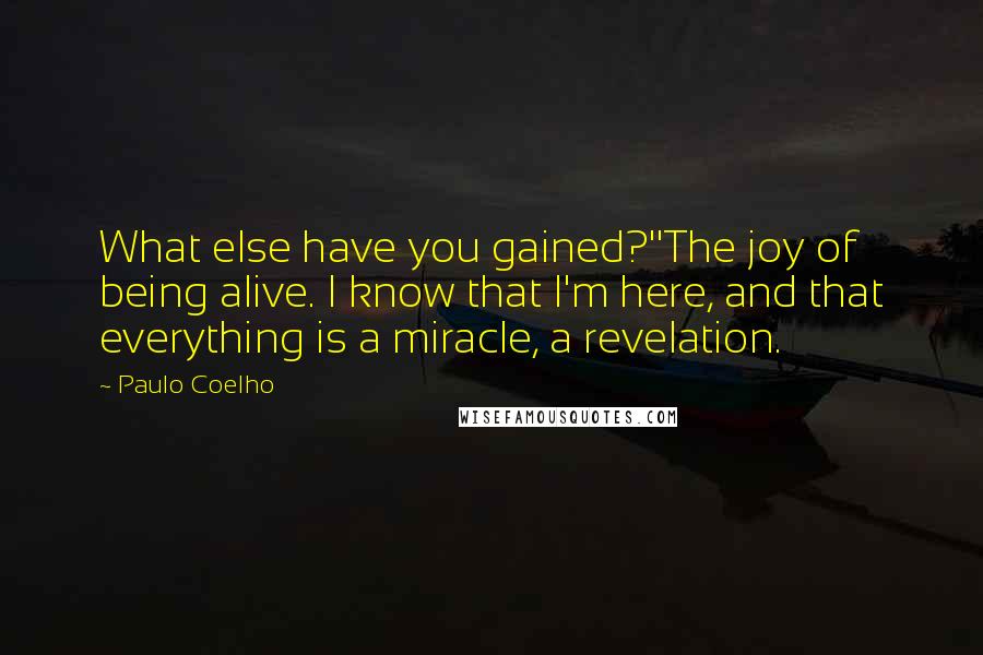 Paulo Coelho Quotes: What else have you gained?''The joy of being alive. I know that I'm here, and that everything is a miracle, a revelation.