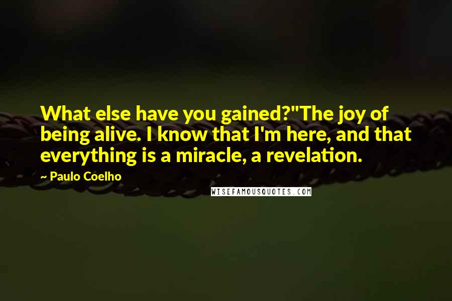 Paulo Coelho Quotes: What else have you gained?''The joy of being alive. I know that I'm here, and that everything is a miracle, a revelation.