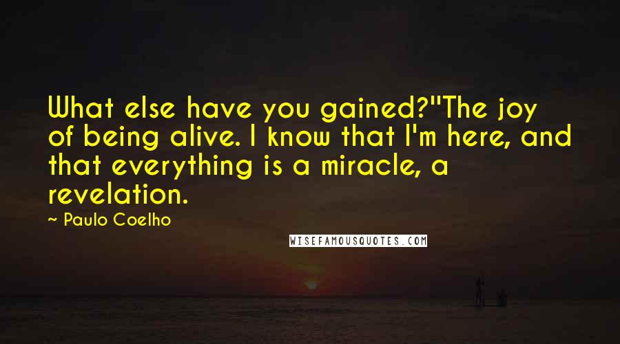 Paulo Coelho Quotes: What else have you gained?''The joy of being alive. I know that I'm here, and that everything is a miracle, a revelation.