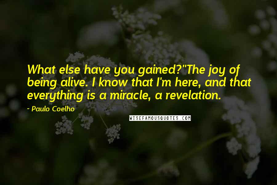 Paulo Coelho Quotes: What else have you gained?''The joy of being alive. I know that I'm here, and that everything is a miracle, a revelation.