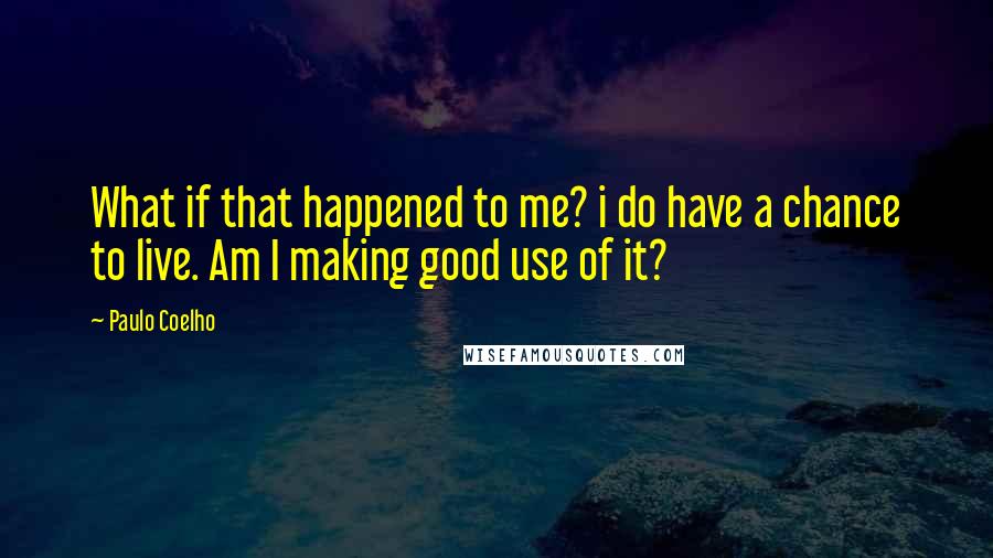 Paulo Coelho Quotes: What if that happened to me? i do have a chance to live. Am I making good use of it?