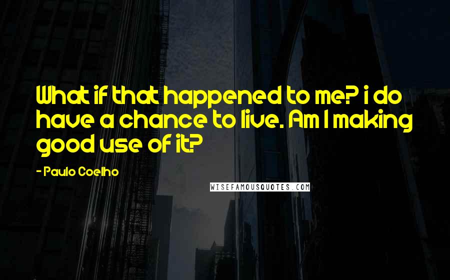 Paulo Coelho Quotes: What if that happened to me? i do have a chance to live. Am I making good use of it?