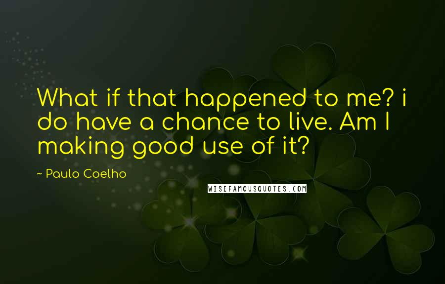 Paulo Coelho Quotes: What if that happened to me? i do have a chance to live. Am I making good use of it?