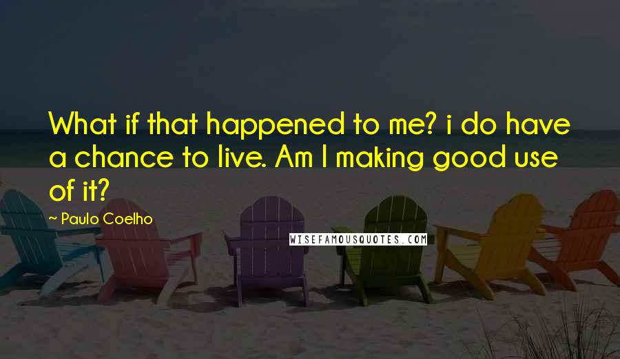 Paulo Coelho Quotes: What if that happened to me? i do have a chance to live. Am I making good use of it?