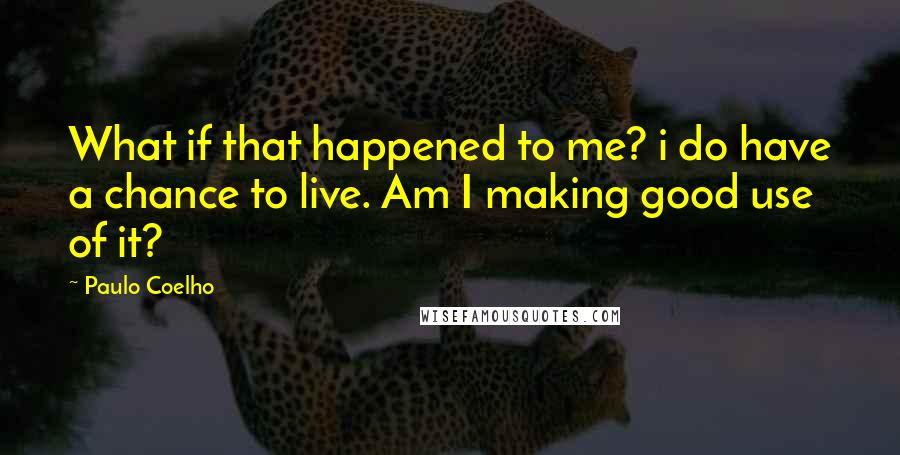 Paulo Coelho Quotes: What if that happened to me? i do have a chance to live. Am I making good use of it?