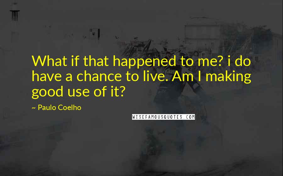 Paulo Coelho Quotes: What if that happened to me? i do have a chance to live. Am I making good use of it?