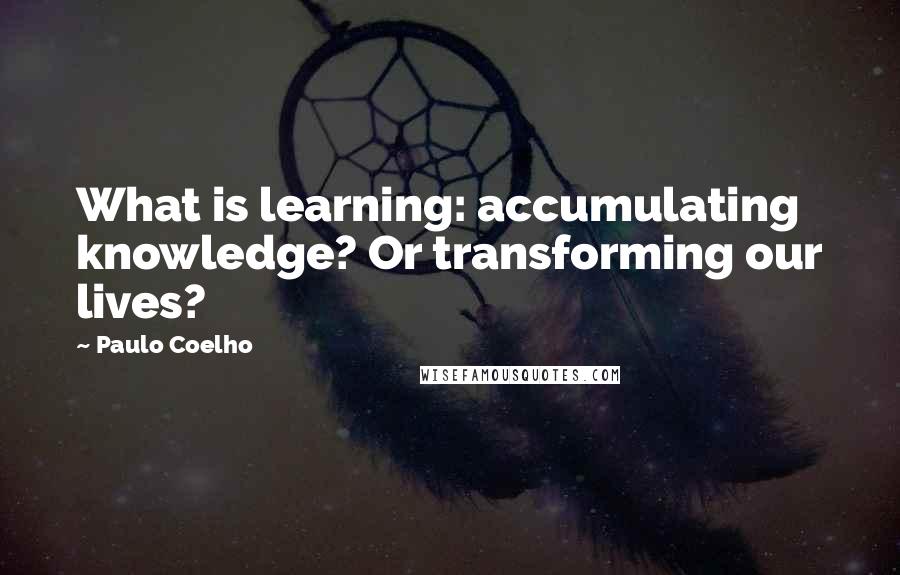 Paulo Coelho Quotes: What is learning: accumulating knowledge? Or transforming our lives?