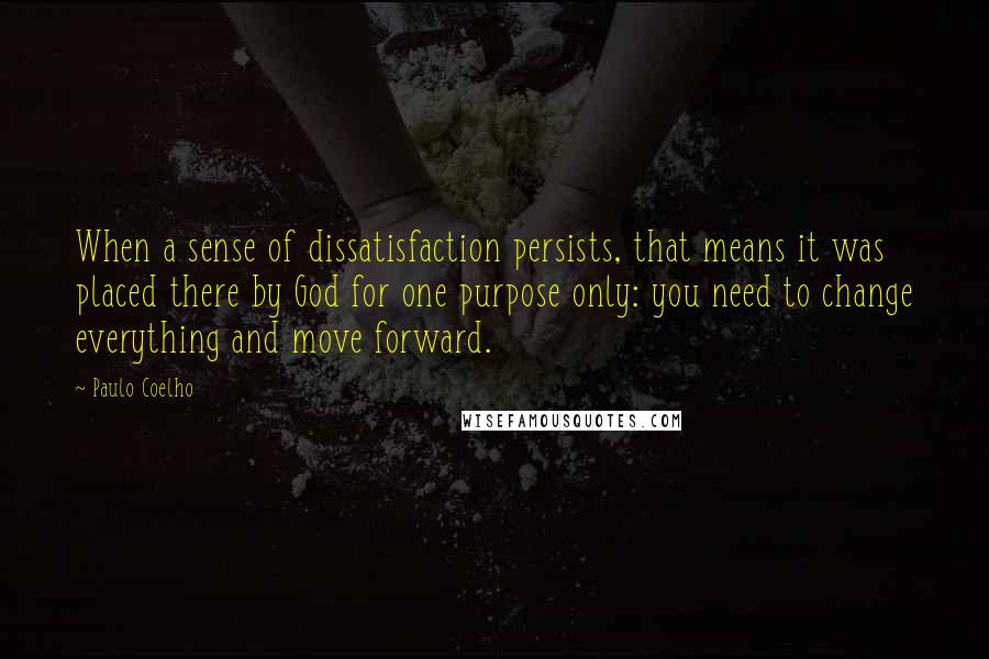 Paulo Coelho Quotes: When a sense of dissatisfaction persists, that means it was placed there by God for one purpose only: you need to change everything and move forward.