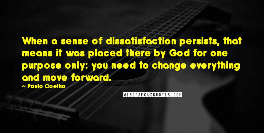 Paulo Coelho Quotes: When a sense of dissatisfaction persists, that means it was placed there by God for one purpose only: you need to change everything and move forward.