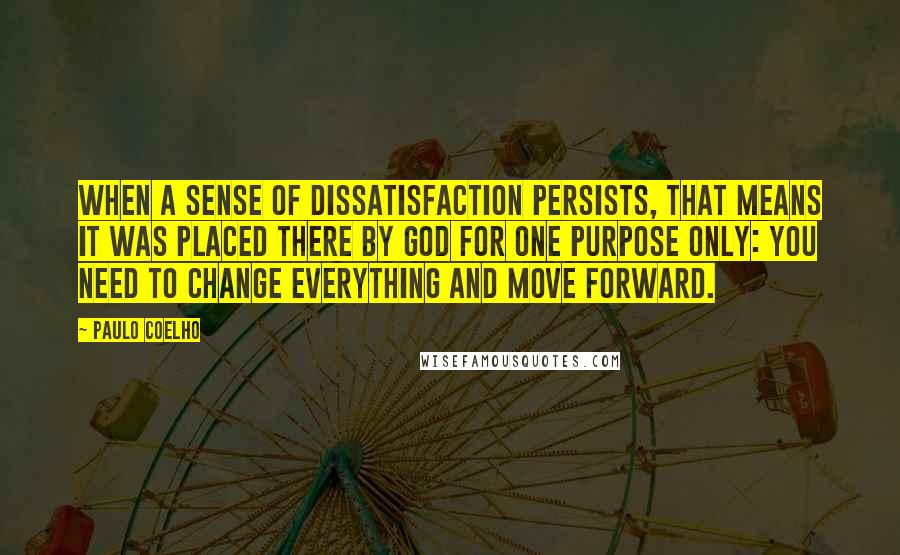 Paulo Coelho Quotes: When a sense of dissatisfaction persists, that means it was placed there by God for one purpose only: you need to change everything and move forward.