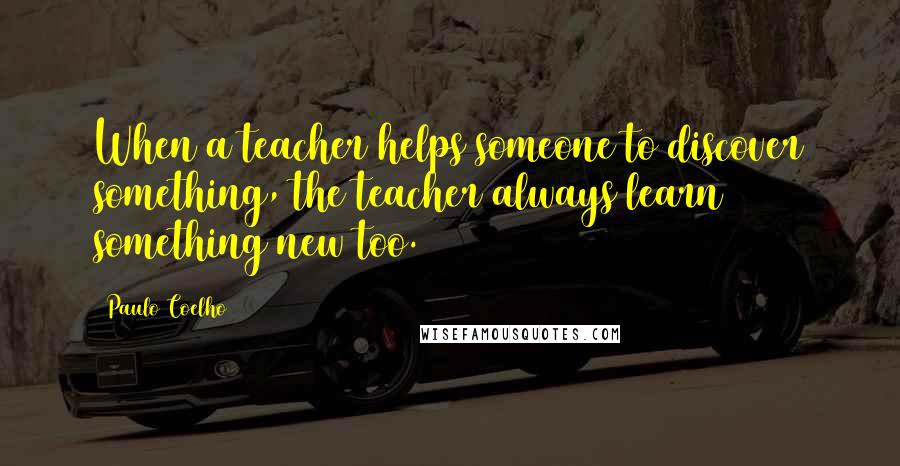 Paulo Coelho Quotes: When a teacher helps someone to discover something, the teacher always learn something new too.