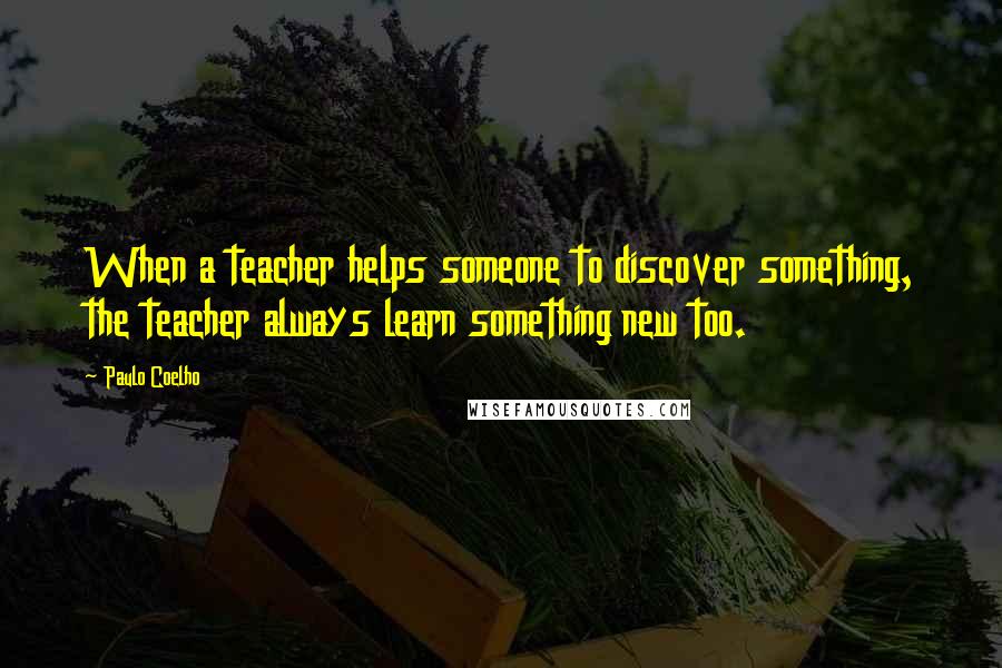 Paulo Coelho Quotes: When a teacher helps someone to discover something, the teacher always learn something new too.