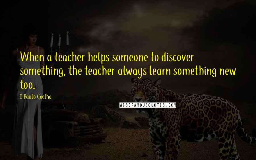 Paulo Coelho Quotes: When a teacher helps someone to discover something, the teacher always learn something new too.