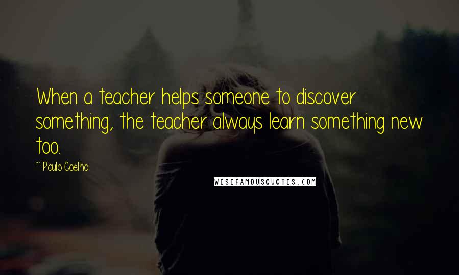 Paulo Coelho Quotes: When a teacher helps someone to discover something, the teacher always learn something new too.