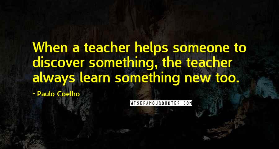 Paulo Coelho Quotes: When a teacher helps someone to discover something, the teacher always learn something new too.