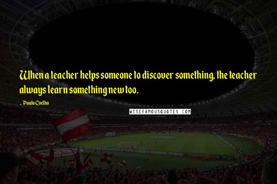 Paulo Coelho Quotes: When a teacher helps someone to discover something, the teacher always learn something new too.