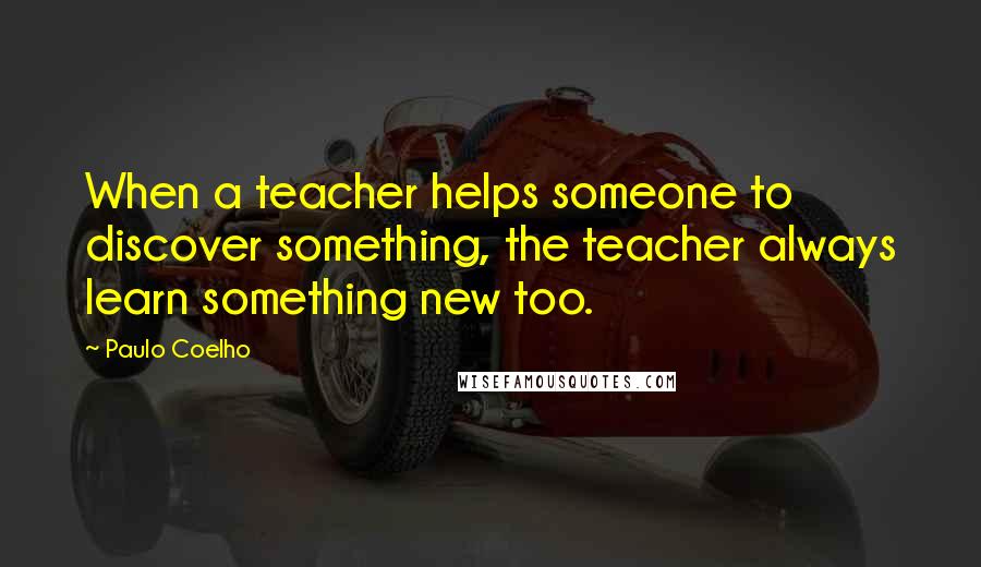 Paulo Coelho Quotes: When a teacher helps someone to discover something, the teacher always learn something new too.