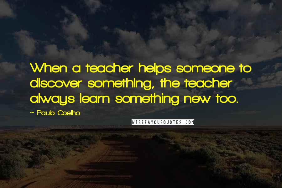 Paulo Coelho Quotes: When a teacher helps someone to discover something, the teacher always learn something new too.