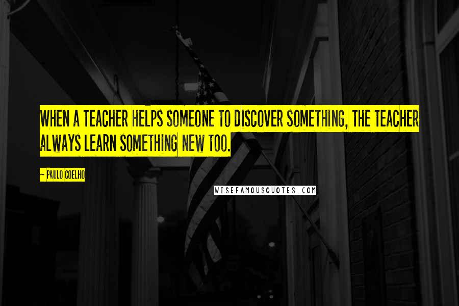 Paulo Coelho Quotes: When a teacher helps someone to discover something, the teacher always learn something new too.