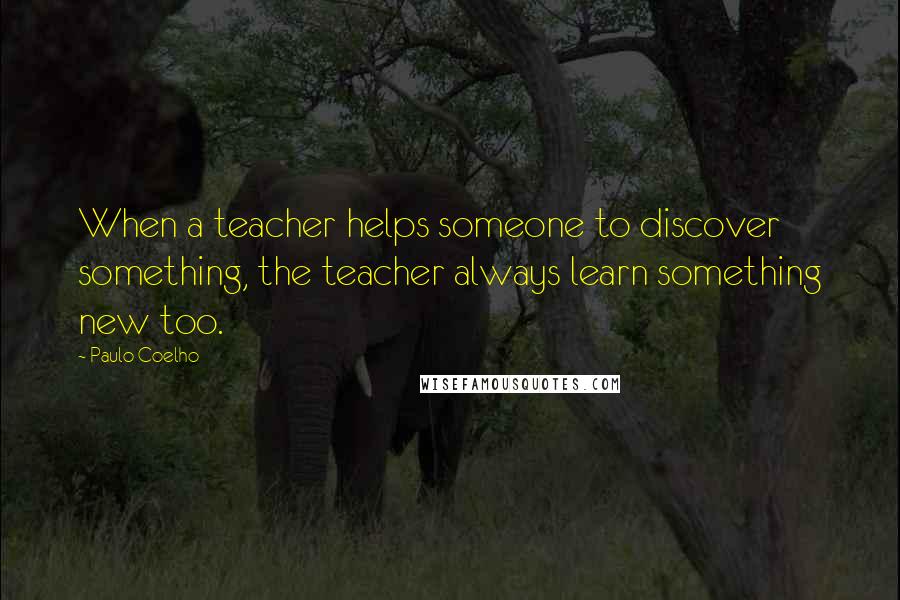 Paulo Coelho Quotes: When a teacher helps someone to discover something, the teacher always learn something new too.