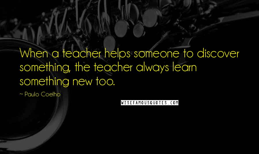 Paulo Coelho Quotes: When a teacher helps someone to discover something, the teacher always learn something new too.