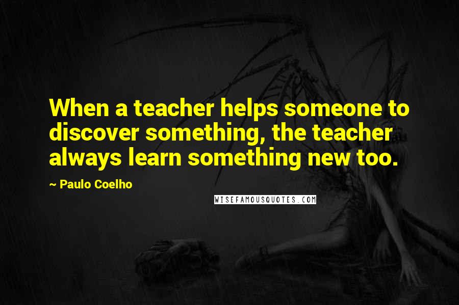 Paulo Coelho Quotes: When a teacher helps someone to discover something, the teacher always learn something new too.