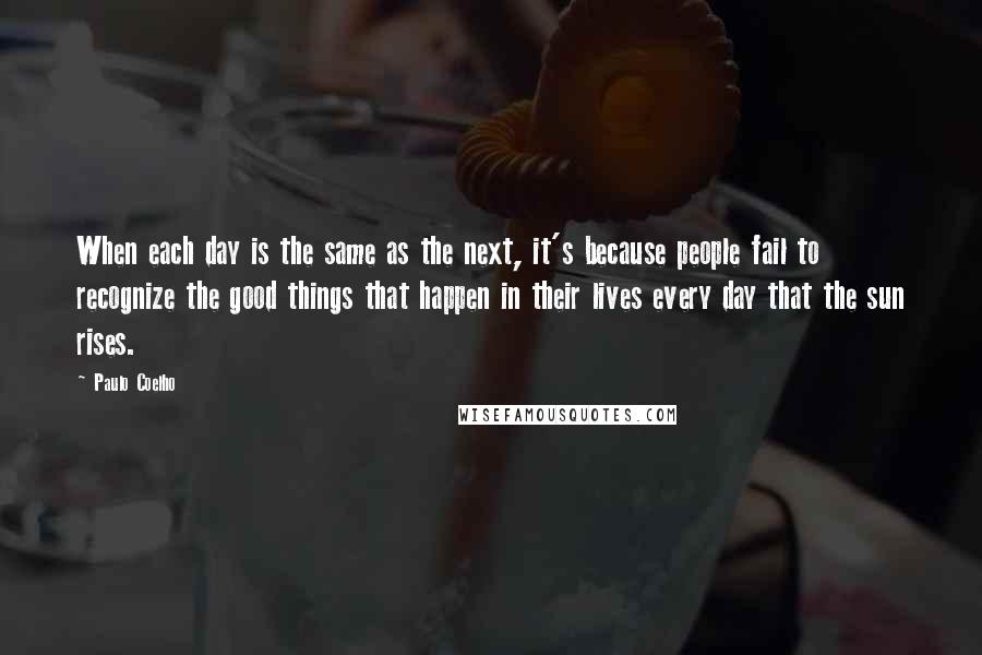 Paulo Coelho Quotes: When each day is the same as the next, it's because people fail to recognize the good things that happen in their lives every day that the sun rises.