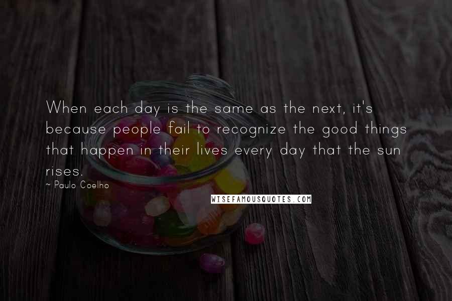 Paulo Coelho Quotes: When each day is the same as the next, it's because people fail to recognize the good things that happen in their lives every day that the sun rises.