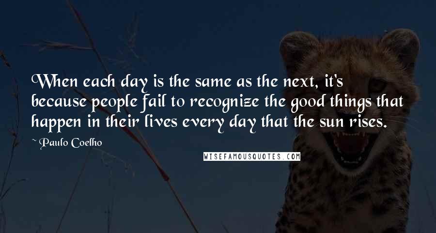 Paulo Coelho Quotes: When each day is the same as the next, it's because people fail to recognize the good things that happen in their lives every day that the sun rises.