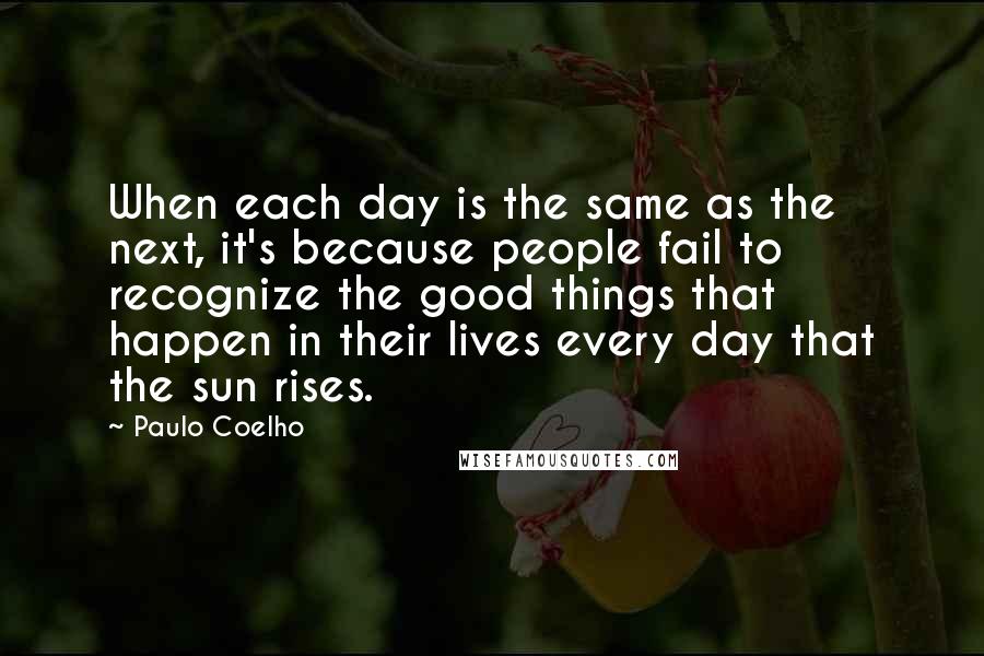 Paulo Coelho Quotes: When each day is the same as the next, it's because people fail to recognize the good things that happen in their lives every day that the sun rises.