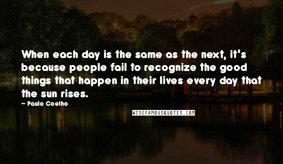 Paulo Coelho Quotes: When each day is the same as the next, it's because people fail to recognize the good things that happen in their lives every day that the sun rises.