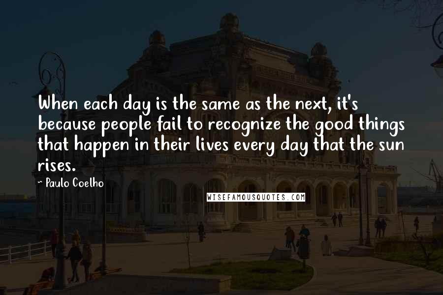 Paulo Coelho Quotes: When each day is the same as the next, it's because people fail to recognize the good things that happen in their lives every day that the sun rises.