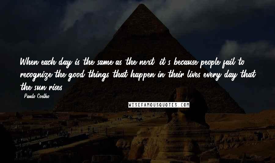 Paulo Coelho Quotes: When each day is the same as the next, it's because people fail to recognize the good things that happen in their lives every day that the sun rises.