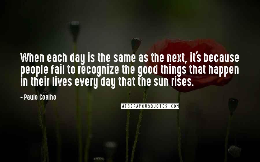 Paulo Coelho Quotes: When each day is the same as the next, it's because people fail to recognize the good things that happen in their lives every day that the sun rises.