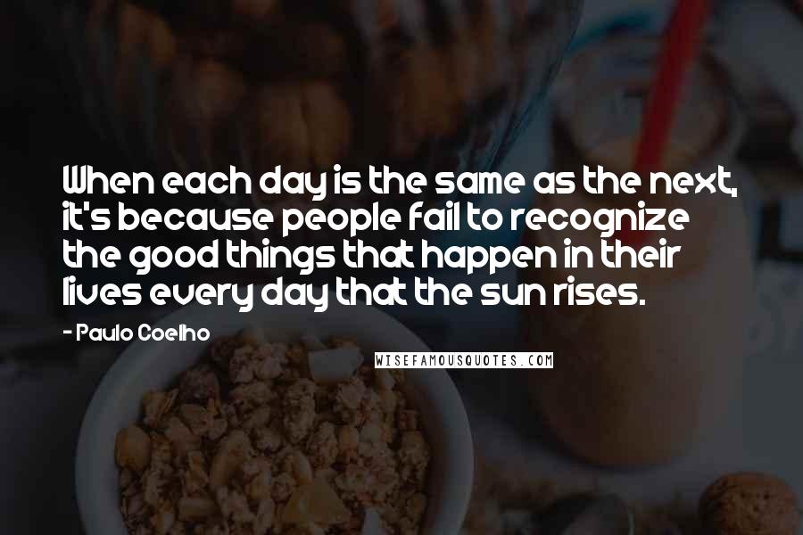 Paulo Coelho Quotes: When each day is the same as the next, it's because people fail to recognize the good things that happen in their lives every day that the sun rises.