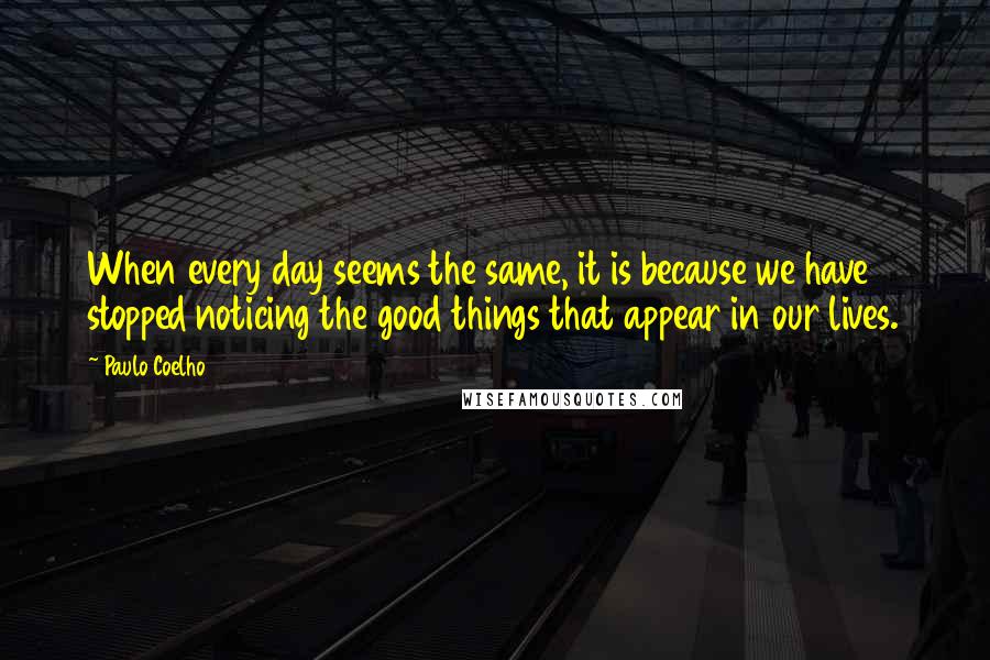 Paulo Coelho Quotes: When every day seems the same, it is because we have stopped noticing the good things that appear in our lives.