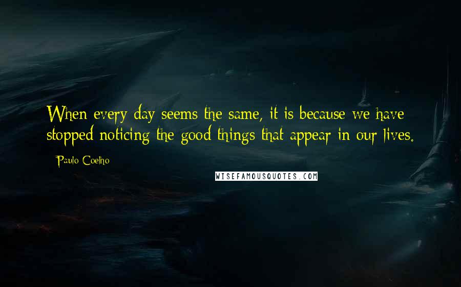 Paulo Coelho Quotes: When every day seems the same, it is because we have stopped noticing the good things that appear in our lives.