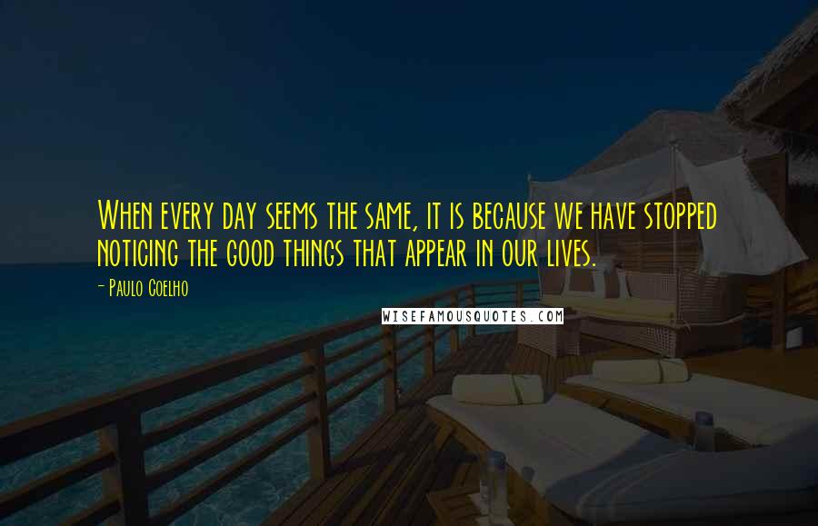 Paulo Coelho Quotes: When every day seems the same, it is because we have stopped noticing the good things that appear in our lives.