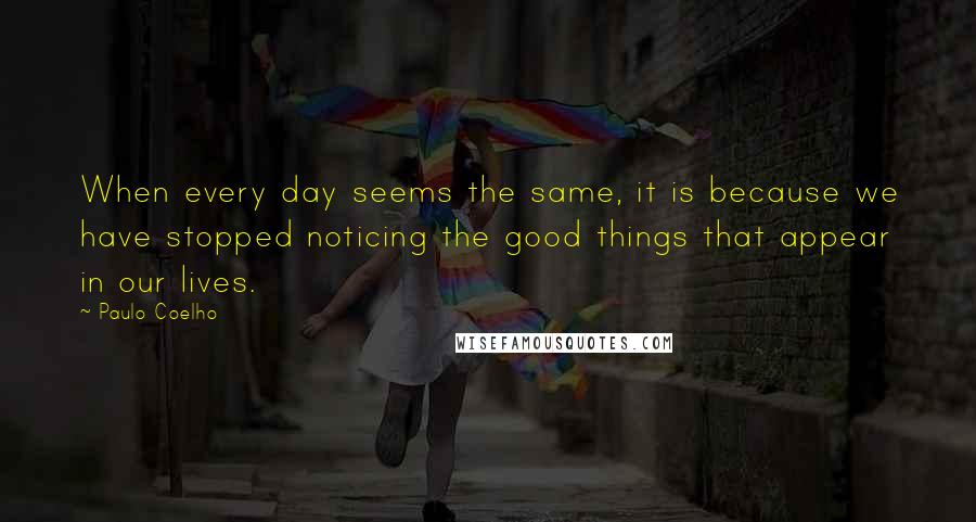 Paulo Coelho Quotes: When every day seems the same, it is because we have stopped noticing the good things that appear in our lives.
