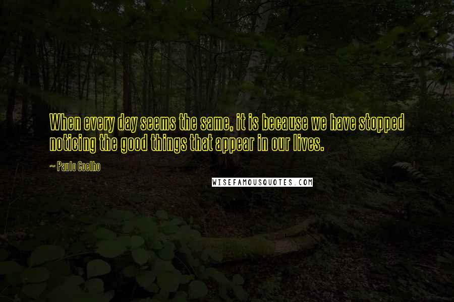 Paulo Coelho Quotes: When every day seems the same, it is because we have stopped noticing the good things that appear in our lives.